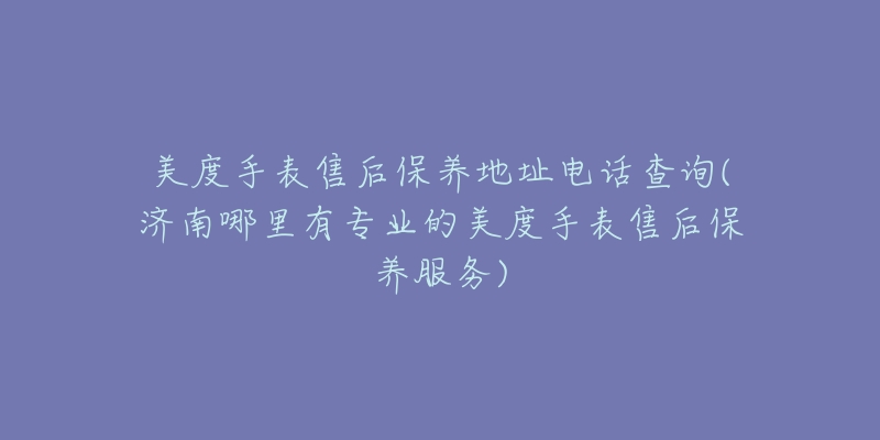 美度手表售后保养地址电话查询(济南哪里有专业的美度手表售后保养服务)