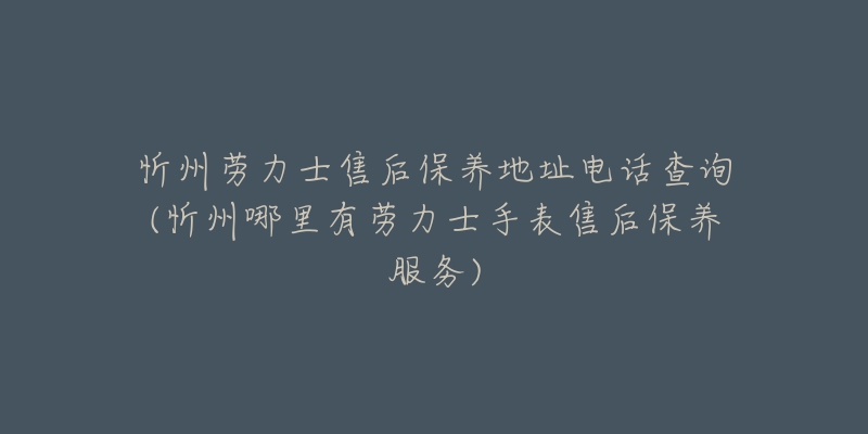 忻州劳力士售后保养地址电话查询(忻州哪里有劳力士手表售后保养服务)