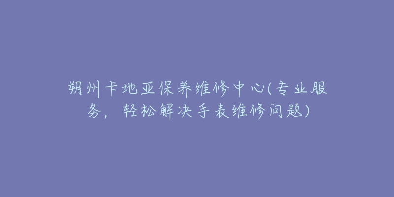 朔州卡地亚保养维修中心(专业服务，轻松解决手表维修问题)