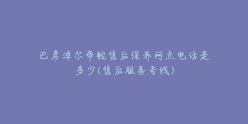 巴彦淖尔帝舵售后保养网点电话是多少(售后服务专线)