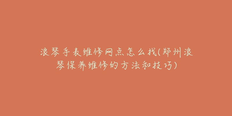 浪琴手表维修网点怎么找(郑州浪琴保养维修的方法和技巧)