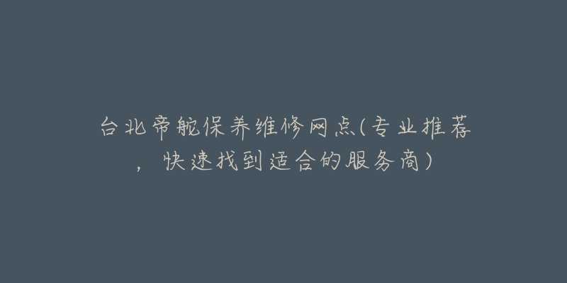 台北帝舵保养维修网点(专业推荐，快速找到适合的服务商)