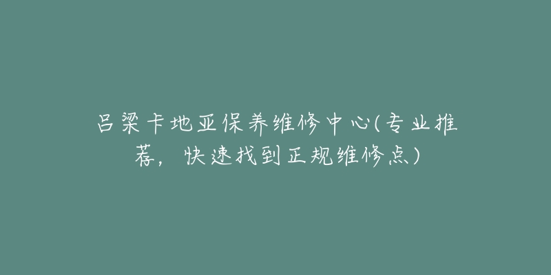 吕梁卡地亚保养维修中心(专业推荐，快速找到正规维修点)