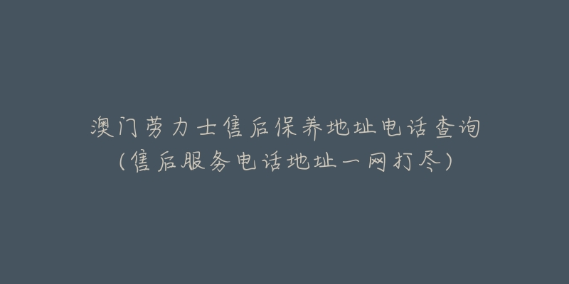 澳门劳力士售后保养地址电话查询(售后服务电话地址一网打尽)