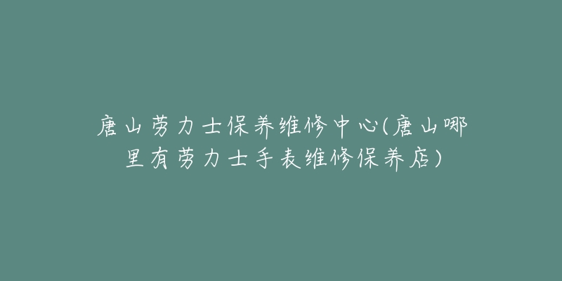 唐山劳力士保养维修中心(唐山哪里有劳力士手表维修保养店)