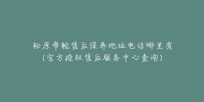 松原帝舵售后保养地址电话哪里有(官方授权售后服务中心查询)