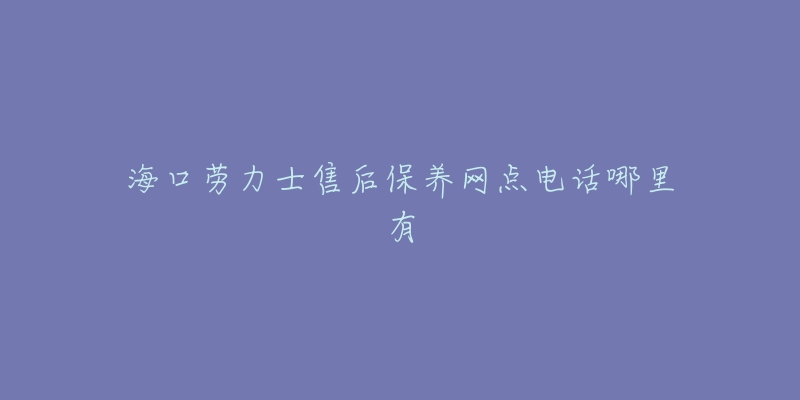 海口劳力士售后保养网点电话哪里有