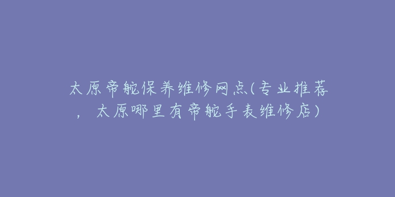 太原帝舵保养维修网点(专业推荐，太原哪里有帝舵手表维修店)