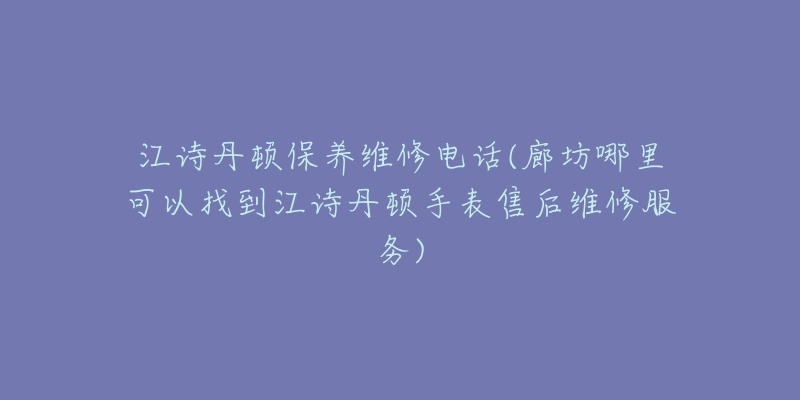 江诗丹顿保养维修电话(廊坊哪里可以找到江诗丹顿手表售后维修服务)