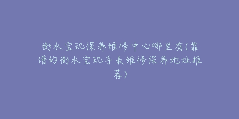 衡水宝玑保养维修中心哪里有(靠谱的衡水宝玑手表维修保养地址推荐)