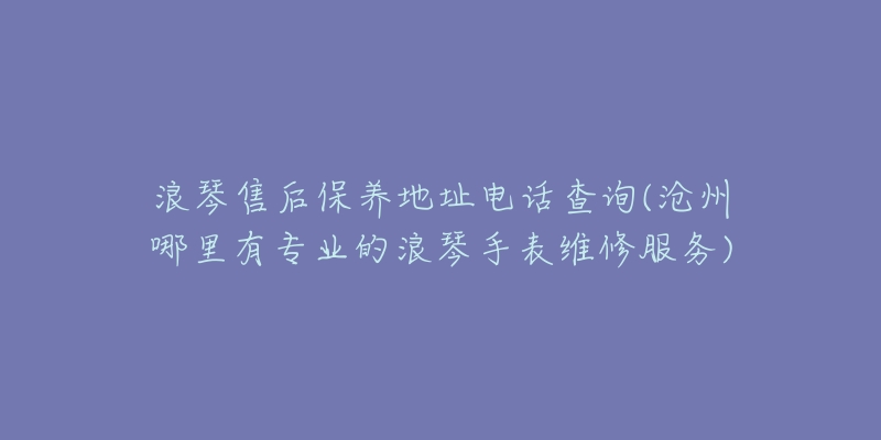 浪琴售后保养地址电话查询(沧州哪里有专业的浪琴手表维修服务)