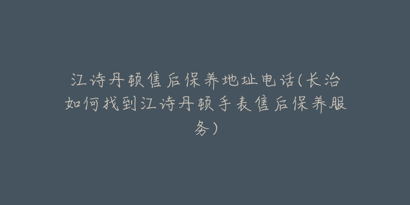 江诗丹顿售后保养地址电话(长治如何找到江诗丹顿手表售后保养服务)