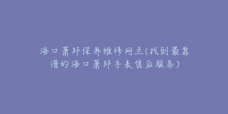 海口萧邦保养维修网点(找到最靠谱的海口萧邦手表售后服务)