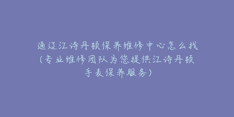 通辽江诗丹顿保养维修中心怎么找(专业维修团队为您提供江诗丹顿手表保养服务)