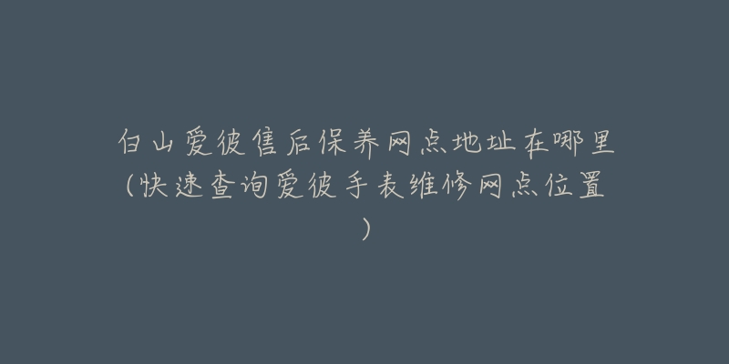 白山爱彼售后保养网点地址在哪里(快速查询爱彼手表维修网点位置)