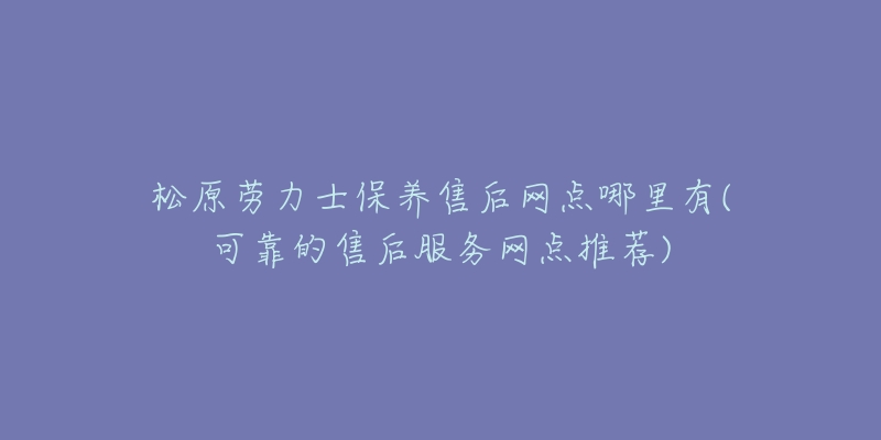 松原劳力士保养售后网点哪里有(可靠的售后服务网点推荐)