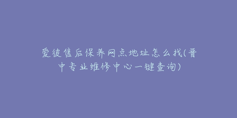 爱彼售后保养网点地址怎么找(晋中专业维修中心一键查询)