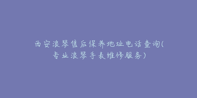 西安浪琴售后保养地址电话查询(专业浪琴手表维修服务)