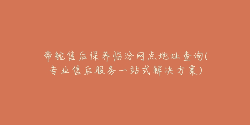 帝舵售后保养临汾网点地址查询(专业售后服务一站式解决方案)