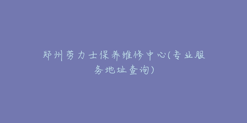 郑州劳力士保养维修中心(专业服务地址查询)