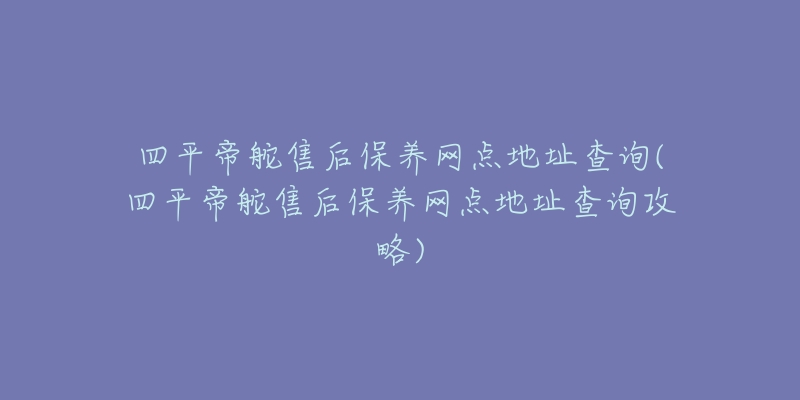 四平帝舵售后保养网点地址查询(四平帝舵售后保养网点地址查询攻略)