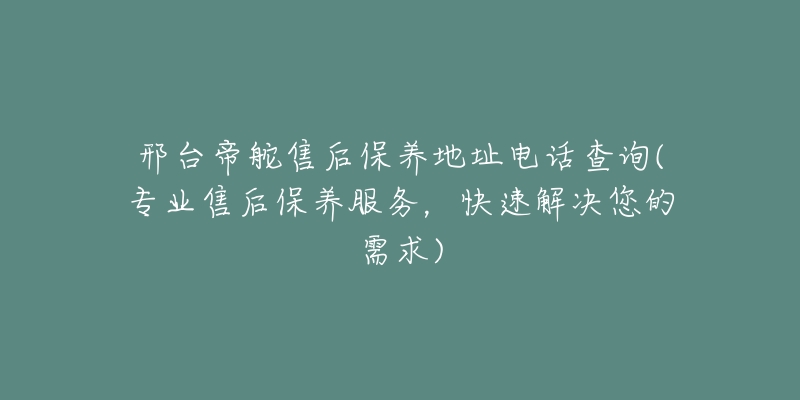 邢台帝舵售后保养地址电话查询(专业售后保养服务，快速解决您的需求)