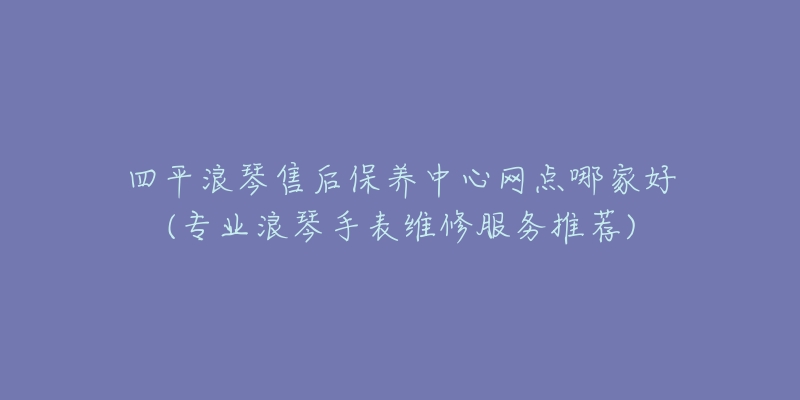 四平浪琴售后保养中心网点哪家好(专业浪琴手表维修服务推荐)