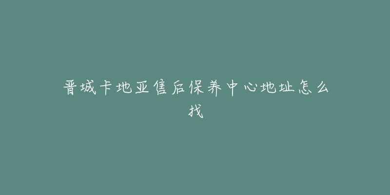 晋城卡地亚售后保养中心地址怎么找