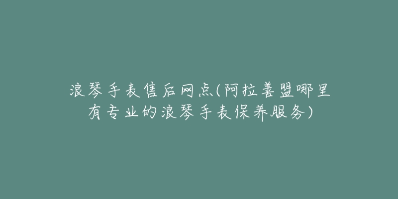 浪琴手表售后网点(阿拉善盟哪里有专业的浪琴手表保养服务)