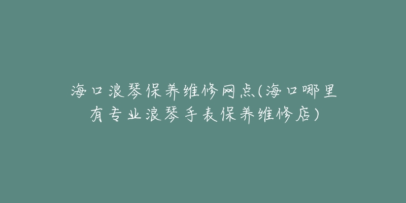 海口浪琴保养维修网点(海口哪里有专业浪琴手表保养维修店)