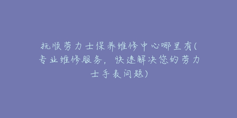 抚顺劳力士保养维修中心哪里有(专业维修服务，快速解决您的劳力士手表问题)