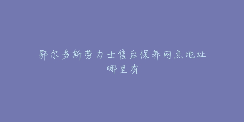 鄂尔多斯劳力士售后保养网点地址哪里有