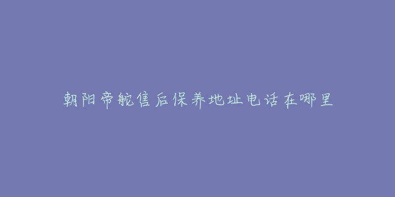 朝阳帝舵售后保养地址电话在哪里