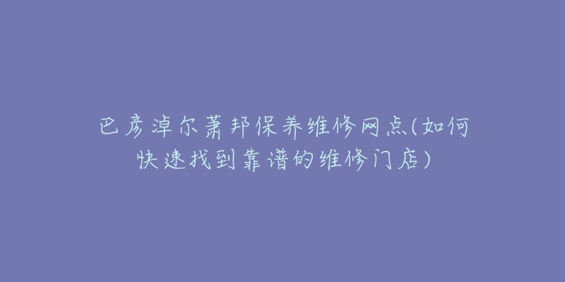 巴彦淖尔萧邦保养维修网点(如何快速找到靠谱的维修门店)