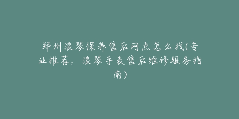 郑州浪琴保养售后网点怎么找(专业推荐：浪琴手表售后维修服务指南)