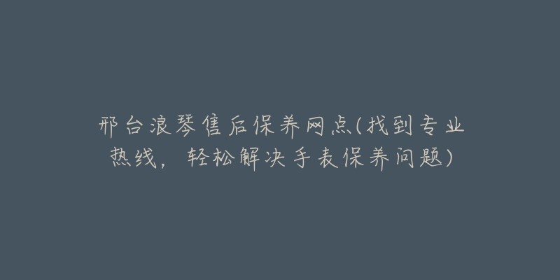 邢台浪琴售后保养网点(找到专业热线，轻松解决手表保养问题)