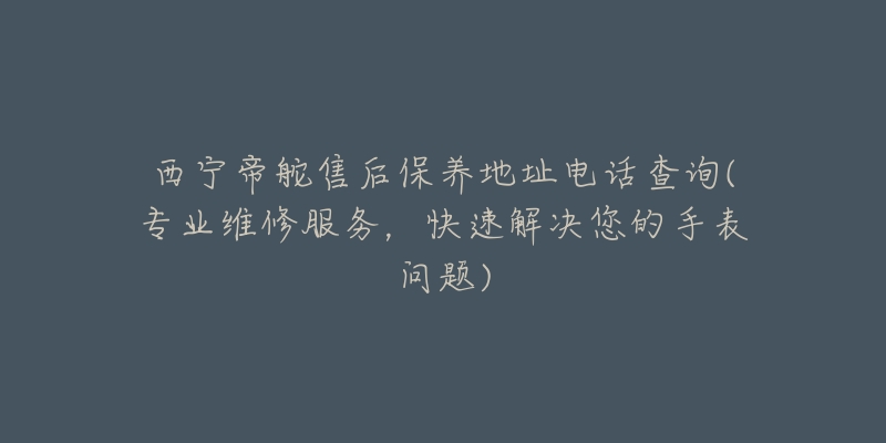 西宁帝舵售后保养地址电话查询(专业维修服务，快速解决您的手表问题)