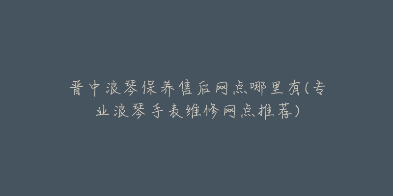 晋中浪琴保养售后网点哪里有(专业浪琴手表维修网点推荐)