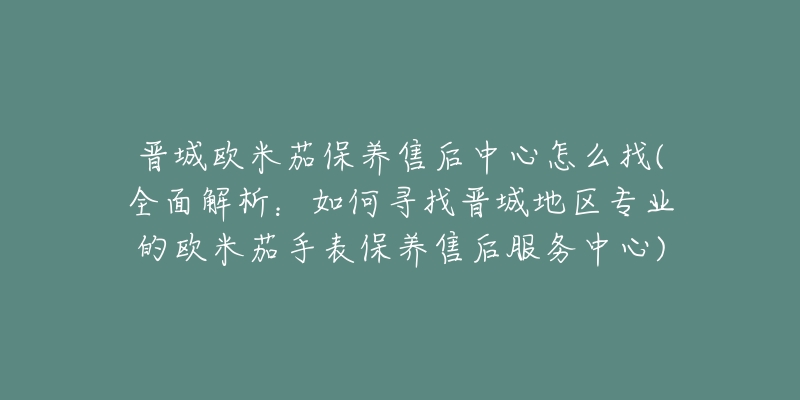 晋城欧米茄保养售后中心怎么找(全面解析：如何寻找晋城地区专业的欧米茄手表保养售后服务中心)