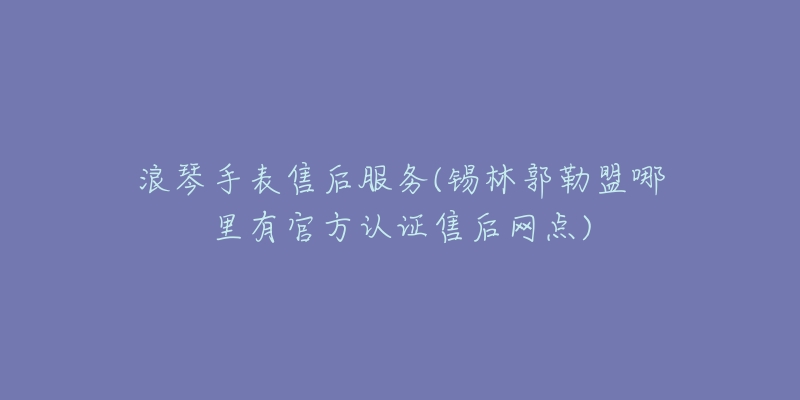 浪琴手表售后服务(锡林郭勒盟哪里有官方认证售后网点)