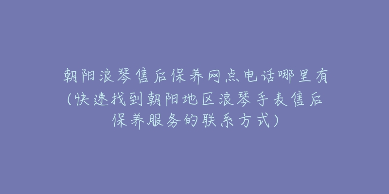 朝阳浪琴售后保养网点电话哪里有(快速找到朝阳地区浪琴手表售后保养服务的联系方式)