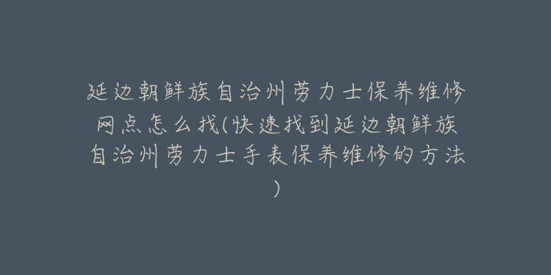 延边朝鲜族自治州劳力士保养维修网点怎么找(快速找到延边朝鲜族自治州劳力士手表保养维修的方法)