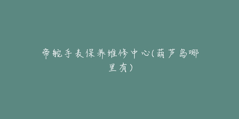 帝舵手表保养维修中心(葫芦岛哪里有)