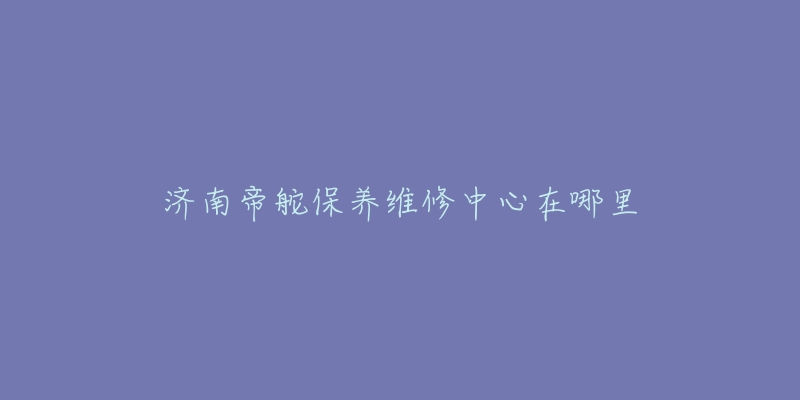 济南帝舵保养维修中心在哪里