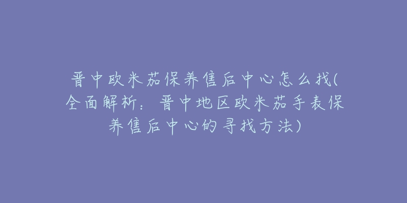 晋中欧米茄保养售后中心怎么找(全面解析：晋中地区欧米茄手表保养售后中心的寻找方法)