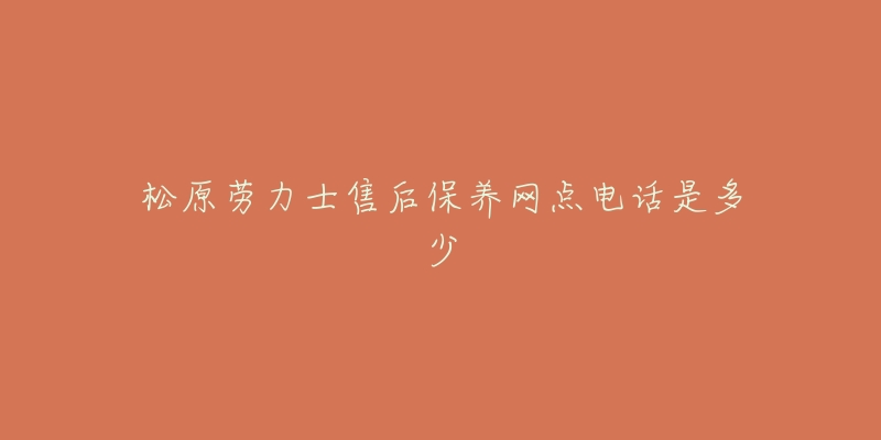 松原劳力士售后保养网点电话是多少