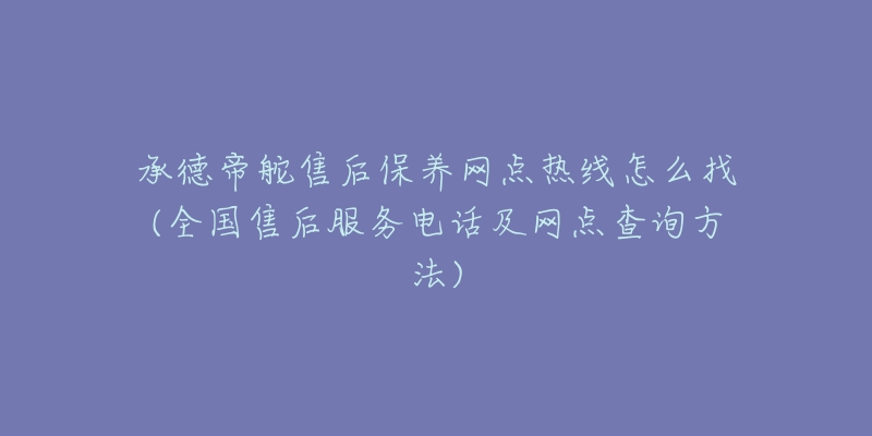 承德帝舵售后保养网点热线怎么找(全国售后服务电话及网点查询方法)