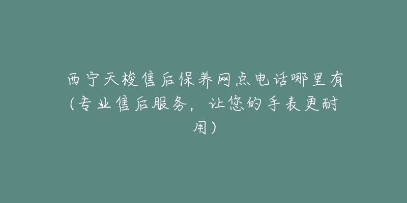 西宁天梭售后保养网点电话哪里有(专业售后服务，让您的手表更耐用)