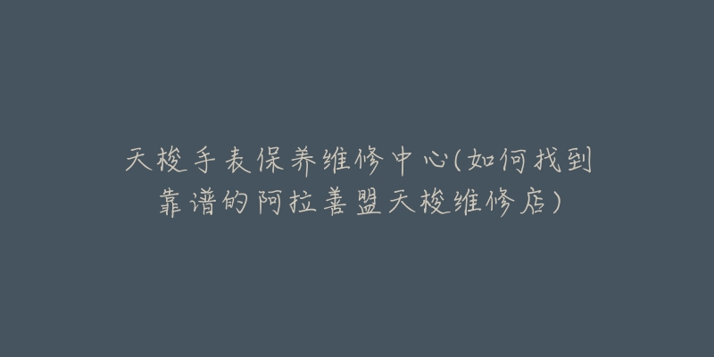 天梭手表保养维修中心(如何找到靠谱的阿拉善盟天梭维修店)