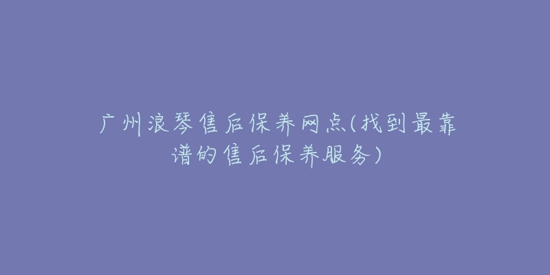 广州浪琴售后保养网点(找到最靠谱的售后保养服务)